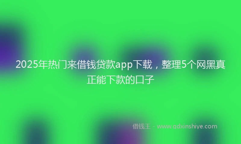 2025年热门来借钱贷款app下载，整理5个网黑真正能下款的口子