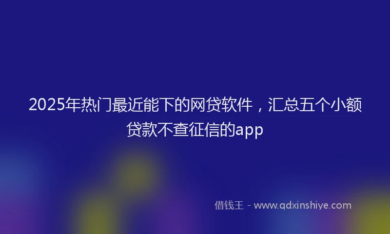 2025年热门最近能下的网贷软件，汇总五个小额贷款不查征信的app