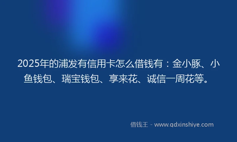 2025年的浦发有信用卡怎么借钱有：金小豚、小鱼钱包、瑞宝钱包、享来花、诚信一周花等。