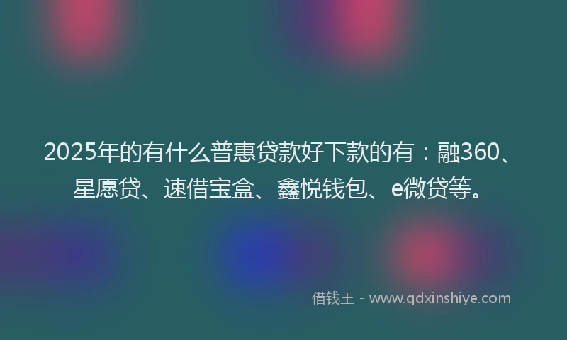2025年的有什么普惠贷款好下款的有：融360、星愿贷、速借宝盒、鑫悦钱包、e微贷等。