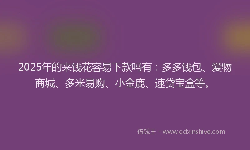 2025年的来钱花容易下款吗有:多多钱包、爱物商城、多米易购、小金鹿、速贷宝盒等。