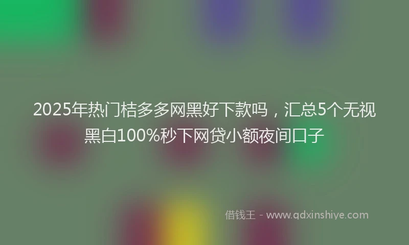 2025年热门桔多多网黑好下款吗，汇总5个无视黑白100%秒下网贷小额夜间口子