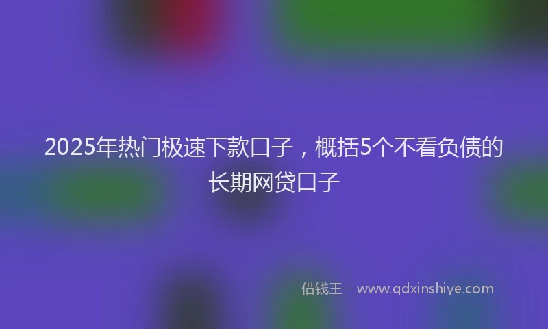 2025年热门极速下款口子，概括5个不看负债的长期网贷口子