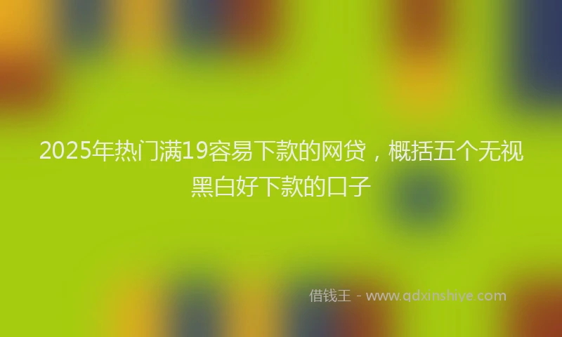2025年热门满19容易下款的网贷，概括五个无视黑白好下款的口子