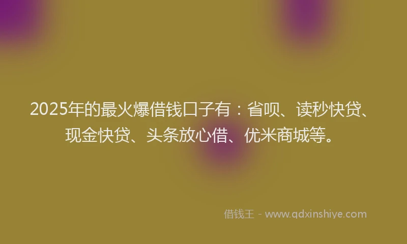 2025年的最火爆借钱口子有：省呗、读秒快贷、现金快贷、头条放心借、优米商城等。