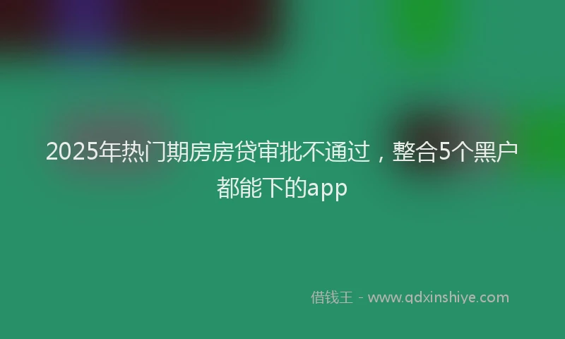 2025年热门期房房贷审批不通过，整合5个黑户都能下的app