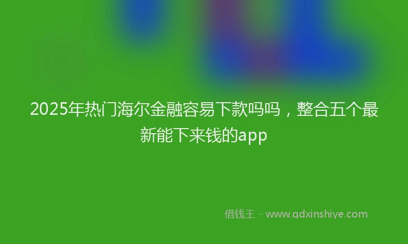 2025年热门海尔金融容易下款吗吗，整合五个最新能下来钱的app