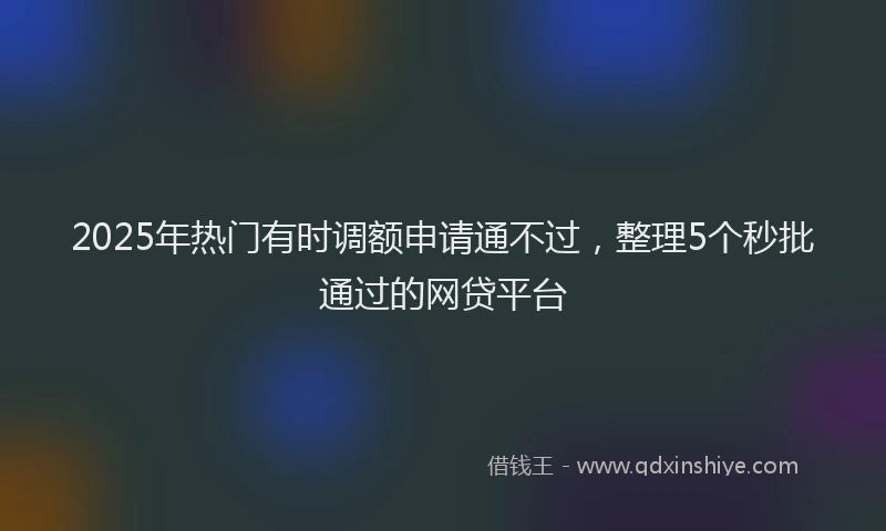2025年热门有时调额申请通不过，整理5个秒批通过的网贷平台