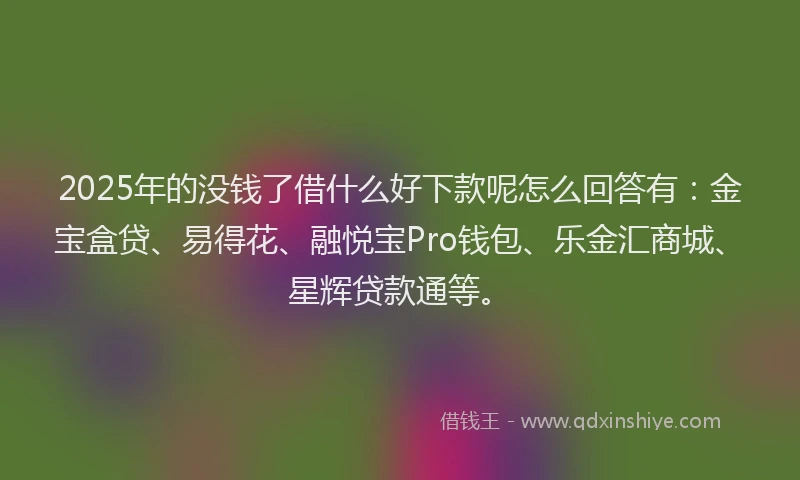 2025年的没钱了借什么好下款呢怎么回答有：金宝盒贷、易得花、融悦宝Pro钱包、乐金汇商城、星辉贷款通等。