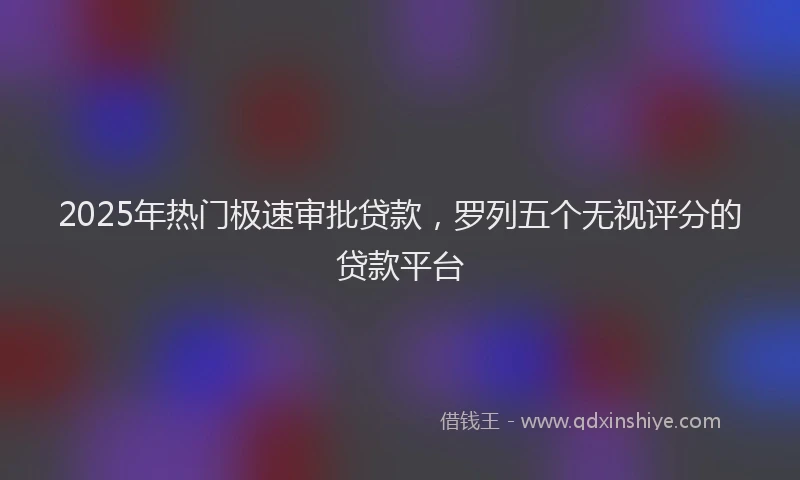 2025年热门极速审批贷款，罗列五个无视评分的贷款平台