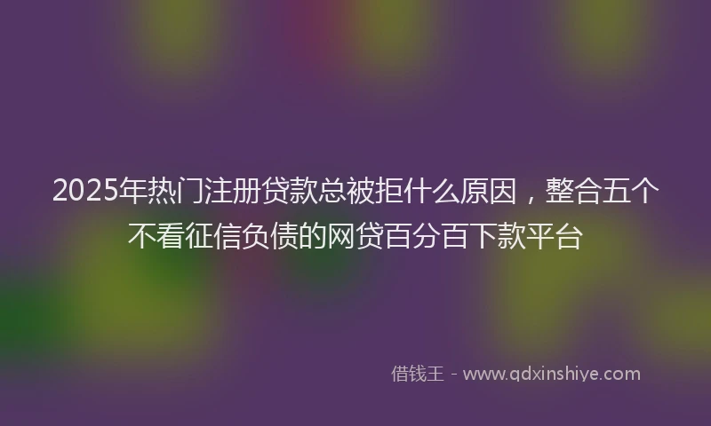 2025年热门注册贷款总被拒什么原因，整合五个不看征信负债的网贷百分百下款平台