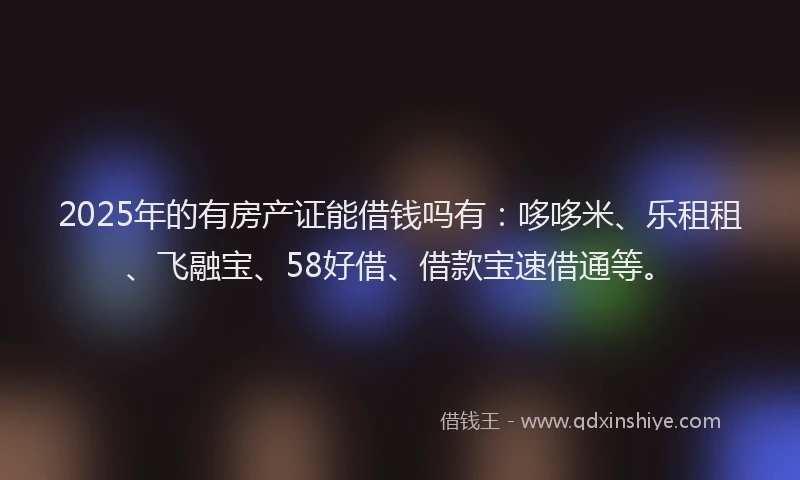 2025年的有房产证能借钱吗有：哆哆米、乐租租、飞融宝、58好借、借款宝速借通等。
