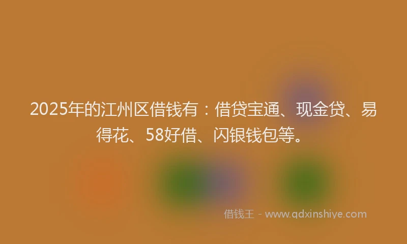 2025年的江州区借钱有：借贷宝通、现金贷、易得花、58好借、闪银钱包等。