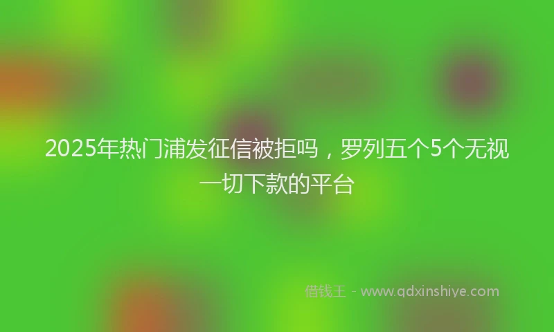 2025年热门浦发征信被拒吗，罗列五个5个无视一切下款的平台