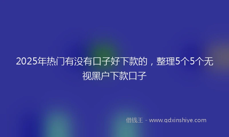 2025年热门有没有口子好下款的,整理5个5个无视黑户下款口子