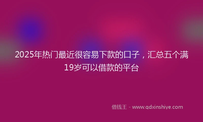 2025年热门最近很容易下款的口子，汇总五个满19岁可以借款的平台