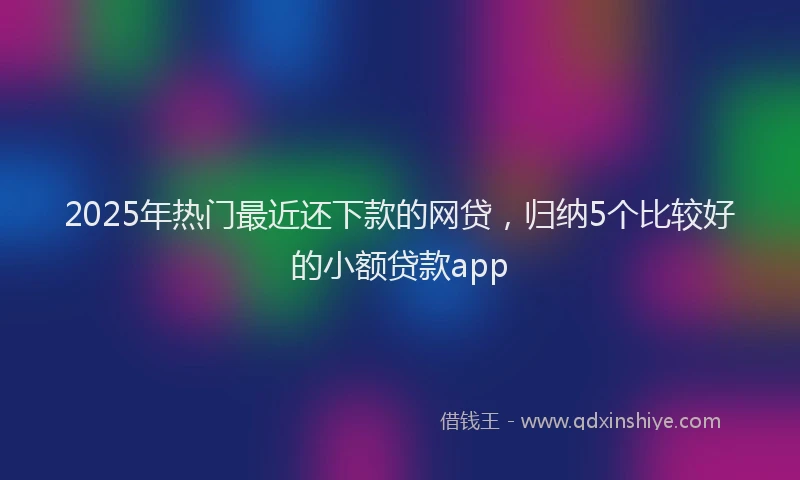 2025年热门最近还下款的网贷，归纳5个比较好的小额贷款app