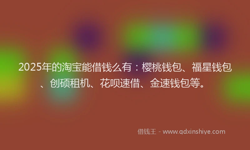 2025年的淘宝能借钱么有：樱桃钱包、福星钱包、创硕租机、花呗速借、金速钱包等。
