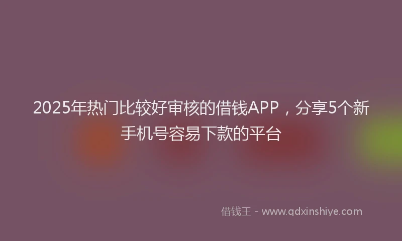 2025年热门比较好审核的借钱APP，分享5个新手机号容易下款的平台