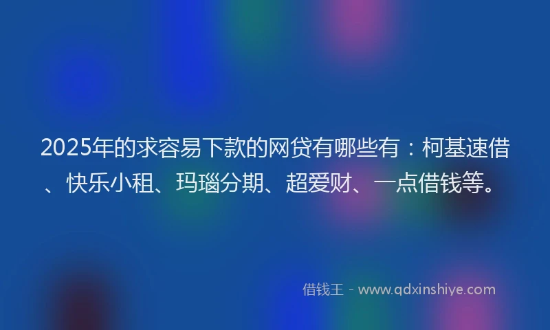 2025年的求容易下款的网贷有哪些有：柯基速借、快乐小租、玛瑙分期、超爱财、一点借钱等。