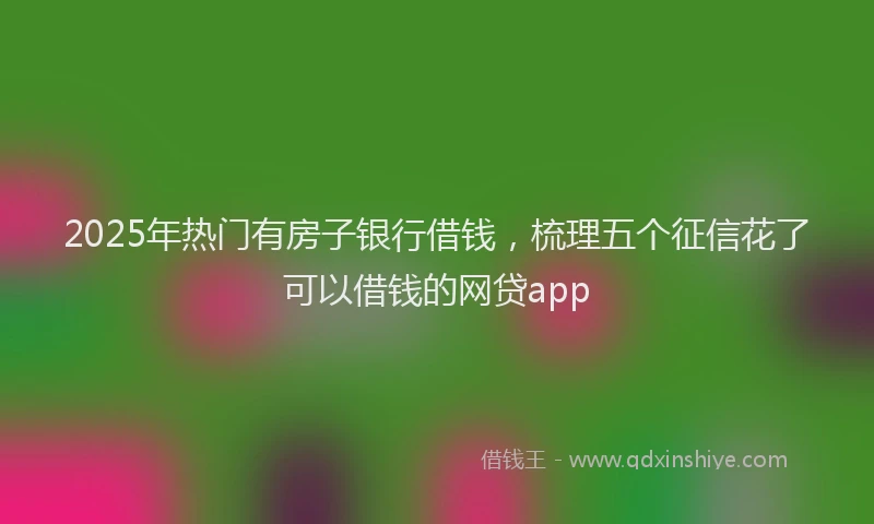 2025年热门有房子银行借钱，梳理五个征信花了可以借钱的网贷app