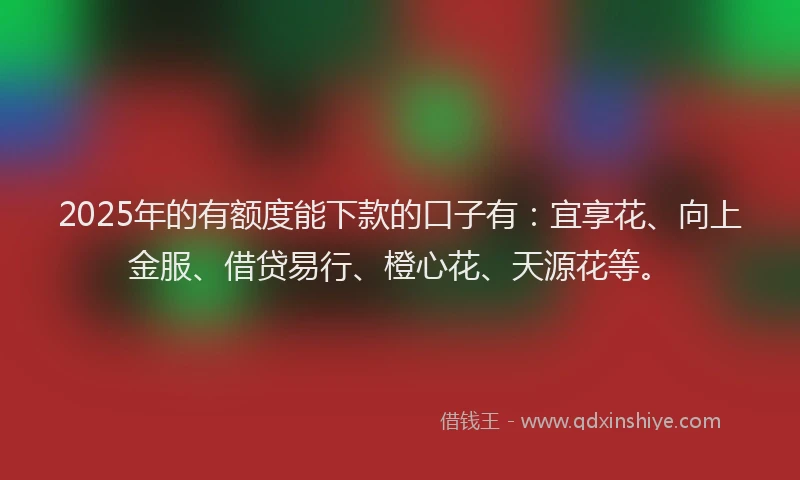 2025年的有额度能下款的口子有：宜享花、向上金服、借贷易行、橙心花、天源花等。