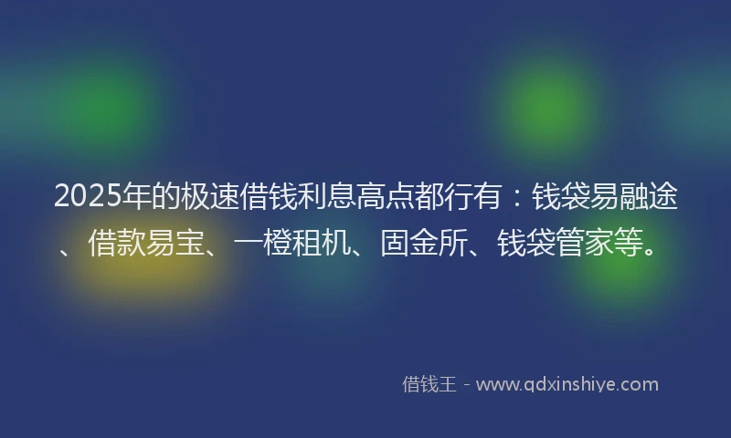 2025年的极速借钱利息高点都行有：钱袋易融途、借款易宝、一橙租机、固金所、钱袋管家等。