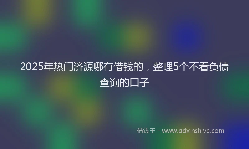 2025年热门济源哪有借钱的，整理5个不看负债查询的口子