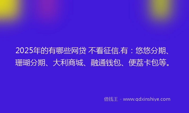 2025年的有哪些网贷 不看征信.有:悠悠分期、珊瑚分期、大利商城、融通钱包、便荔卡包等。