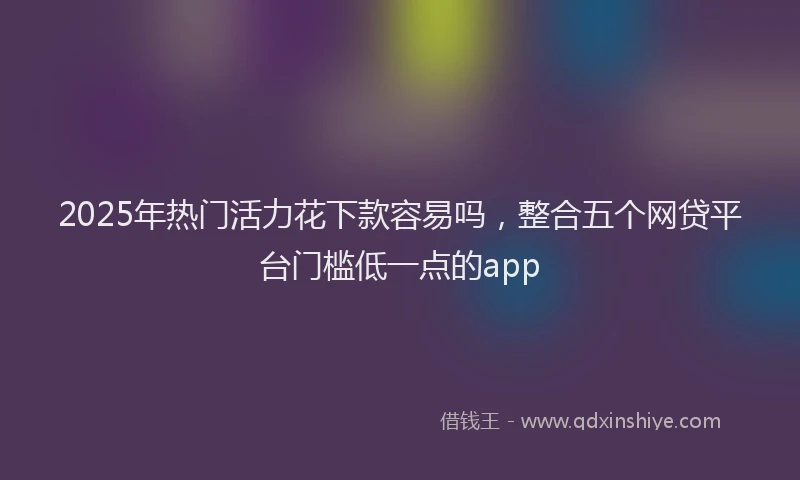 2025年热门活力花下款容易吗，整合五个网贷平台门槛低一点的app