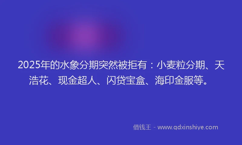 2025年的水象分期突然被拒有：小麦粒分期、天浩花、现金超人、闪贷宝盒、海印金服等。