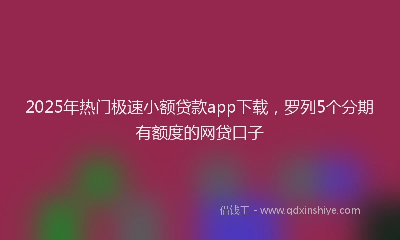2025年热门极速小额贷款app下载，罗列5个分期有额度的网贷口子