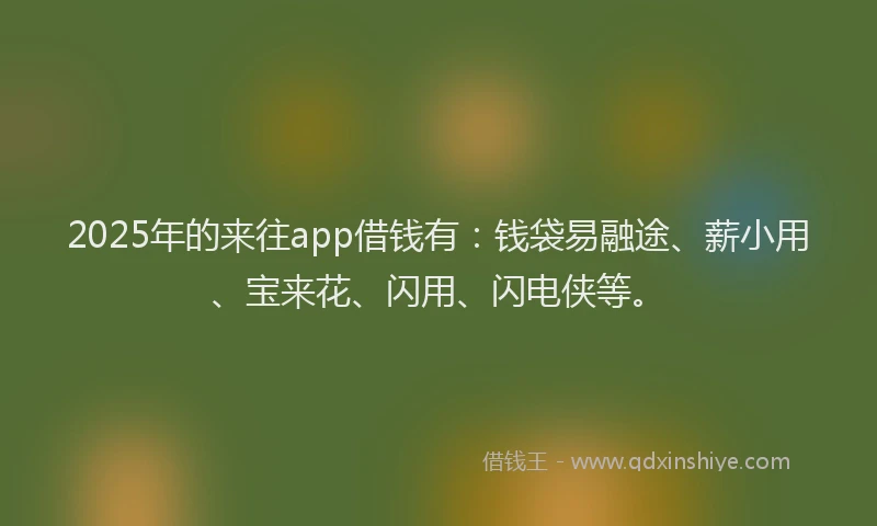 2025年的来往app借钱有:钱袋易融途、薪小用、宝来花、闪用、闪电侠等。