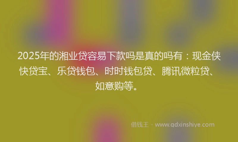 2025年的湘业贷容易下款吗是真的吗有：现金侠快贷宝、乐贷钱包、时时钱包贷、腾讯微粒贷、如意购等。