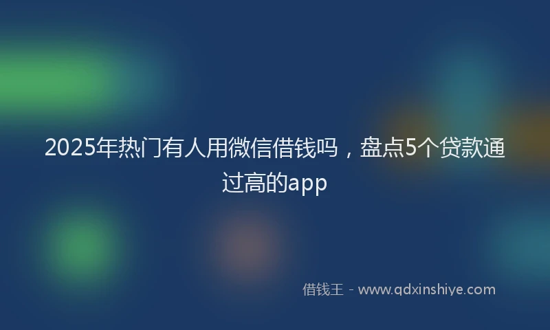 2025年热门有人用微信借钱吗，盘点5个贷款通过高的app