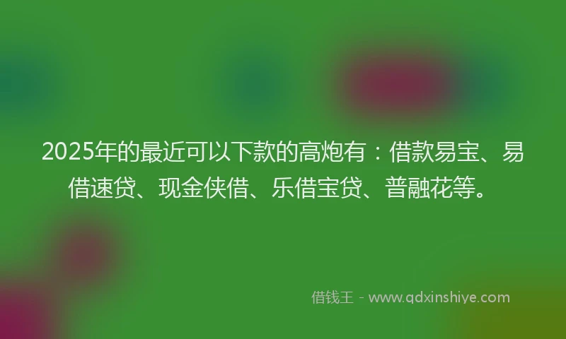 2025年的最近可以下款的高炮有:借款易宝、易借速贷、现金侠借、乐借宝贷、普融花等。