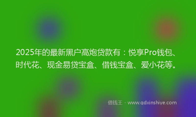 2025年的最新黑户高炮贷款有:悦享Pro钱包、时代花、现金易贷宝盒、借钱宝盒、爱小花等。