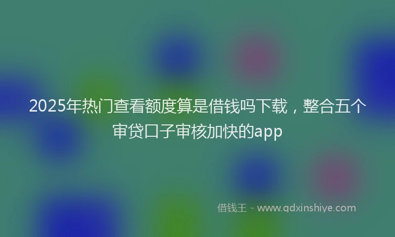 2025年热门查看额度算是借钱吗下载,整合五个审贷口子审核加快的app