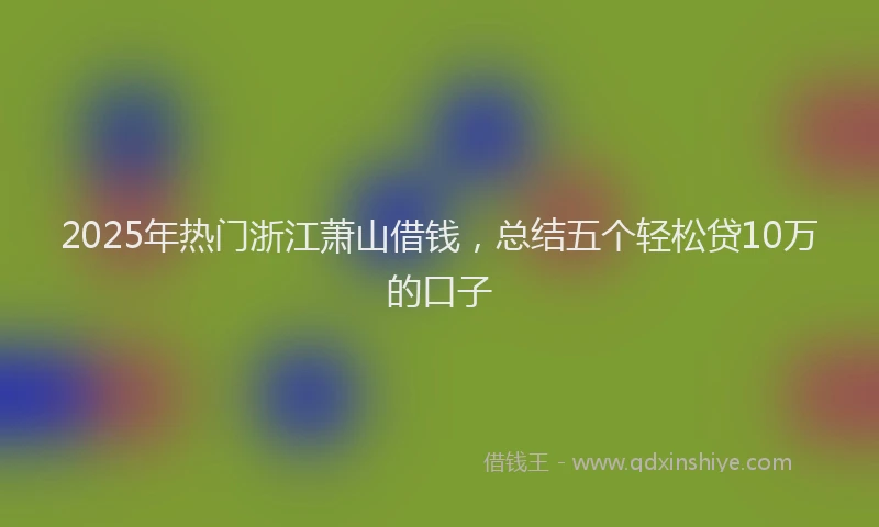 2025年热门浙江萧山借钱，总结五个轻松贷10万的口子