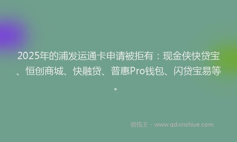 2025年的浦发运通卡申请被拒有：现金侠快贷宝、恒创商城、快融贷、普惠Pro钱包、闪贷宝易等。