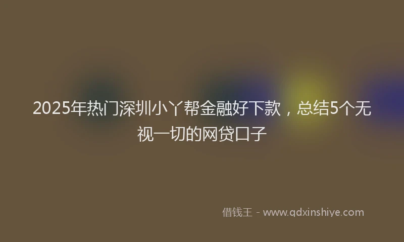 2025年热门深圳小丫帮金融好下款，总结5个无视一切的网贷口子