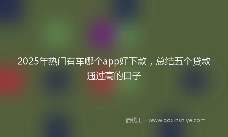 2025年热门有车哪个app好下款，总结五个贷款通过高的口子