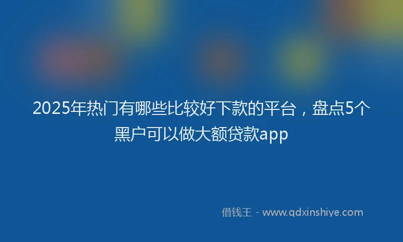 2025年热门有哪些比较好下款的平台，盘点5个黑户可以做大额贷款app