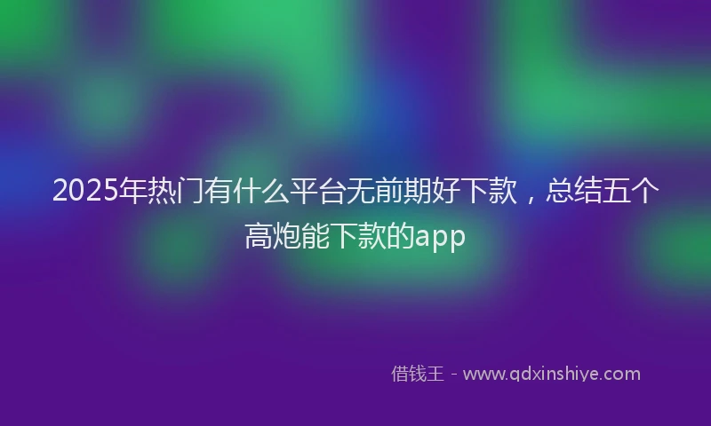 2025年热门有什么平台无前期好下款,总结五个高炮能下款的app