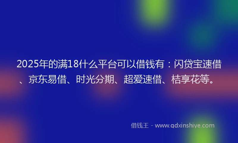 2025年的满18什么平台可以借钱有：闪贷宝速借、京东易借、时光分期、超爱速借、桔享花等。