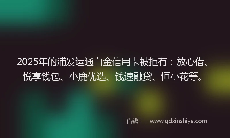 2025年的浦发运通白金信用卡被拒有：放心借、悦享钱包、小鹿优选、钱速融贷、恒小花等。