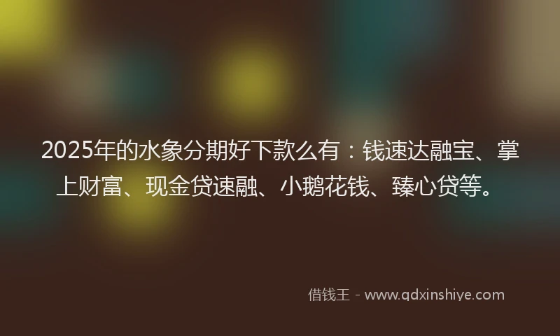 2025年的水象分期好下款么有：钱速达融宝、掌上财富、现金贷速融、小鹅花钱、臻心贷等。