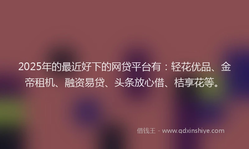 2025年的最近好下的网贷平台有：轻花优品、金帝租机、融资易贷、头条放心借、桔享花等。