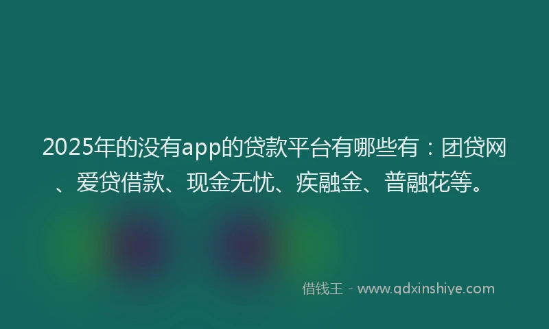 2025年的没有app的贷款平台有哪些有：团贷网、爱贷借款、现金无忧、疾融金、普融花等。