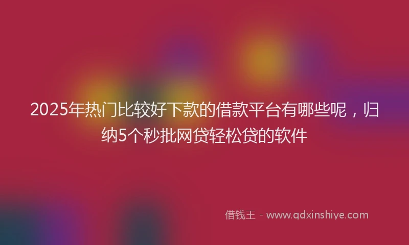 2025年热门比较好下款的借款平台有哪些呢，归纳5个秒批网贷轻松贷的软件